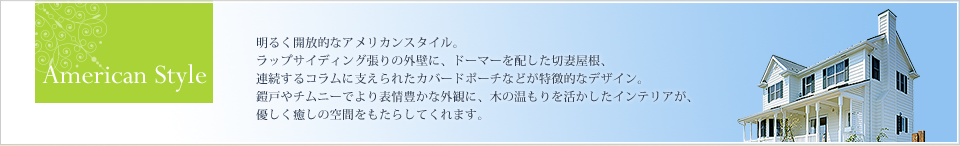 American Style 明るく開放的なアメリカンスタイル。 ラップサイディング張りの外壁に、ドーマーを配した切妻屋根、連続するコラムに支えられたカバードポーチなどが特徴的なデザイン。 鎧戸やチムニーでより表情豊かな外観に。 木の温もりを活かしたインテリアが、優しく癒しの空間をもたらしてくれます。