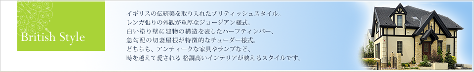 Bitish Style イギリスの伝統美を取り入れたブリティッシュスタイル。 レンガ張りの外観が重厚なジョージアン様式。 白い塗り壁に建物の構造を表したハーフティンバー、 急勾配の切妻屋根が特徴的なチューダー様式。 どちらも、アンティークな家具やランプなど、時を越えて愛される 格調高いインテリアが映えるスタイルです。