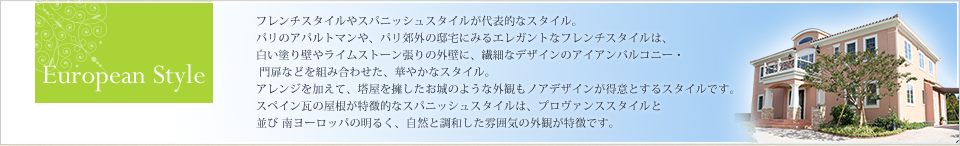 European Style フレンチスタイルやスパニシュスタイルが代表的なスタイル。 パリのアパルトマンや、パリ郊外の邸宅にみるエレガントなフレンチスタイルは、 白い塗り壁やライムストーン張りの外壁に、繊細なデザインのアイアンバルコニー・ 門扉などを組み合わせた、華やかなスタイル。 アレンジを加えて、塔屋を擁したお城のような外観もノアデザインが得意とするスタイルです。
スペイン瓦の屋根が特徴的なスパニシュスタイルは、プロヴァンススタイルと並び南ヨーロッパの明るく、自然と調和した雰囲気の外観が特徴です。